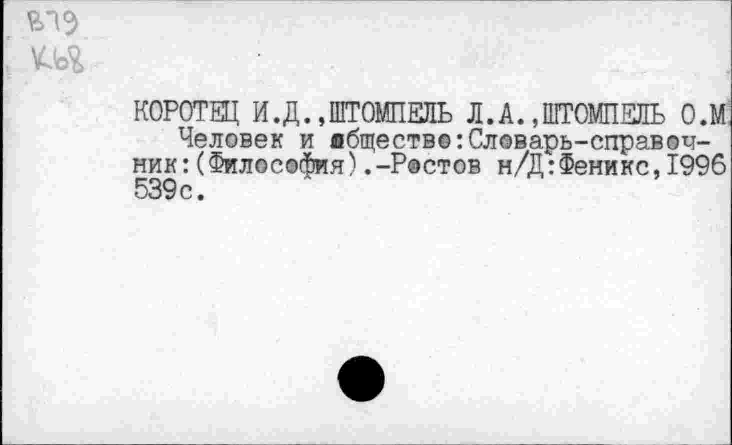 ﻿КОРОТЕЦ И.Д. »ШТОМПЕЛЬ Л.А. ,ШТОМПЕЛЬ О.М
Человек и лбщество:Словарь-справочник: (Философия) .-Ростов н/Д:Феникс,1996 539с.